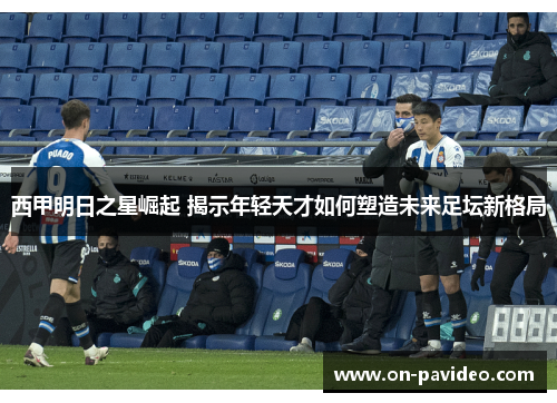 西甲明日之星崛起 揭示年轻天才如何塑造未来足坛新格局