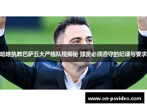 哈维执教巴萨五大严格队规揭秘 球员必须遵守的纪律与要求