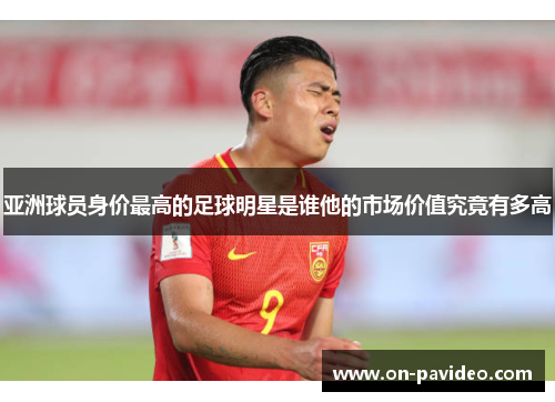亚洲球员身价最高的足球明星是谁他的市场价值究竟有多高