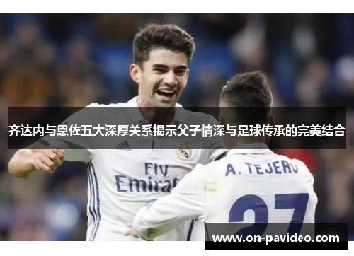 齐达内与恩佐五大深厚关系揭示父子情深与足球传承的完美结合