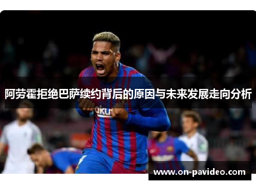 阿劳霍拒绝巴萨续约背后的原因与未来发展走向分析