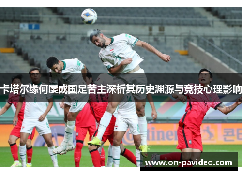卡塔尔缘何屡成国足苦主深析其历史渊源与竞技心理影响 卡塔尔缘何屡成国足苦主深析其历史渊源与竞技心理影响