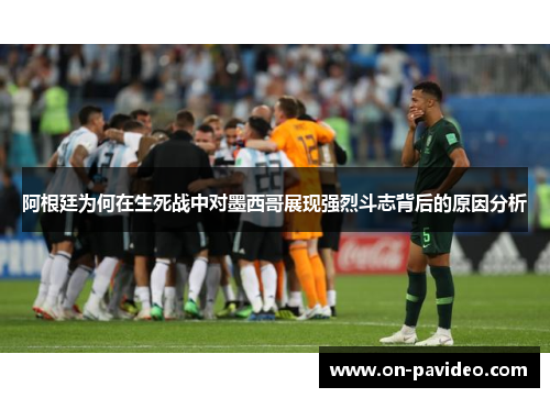 阿根廷为何在生死战中对墨西哥展现强烈斗志背后的原因分析