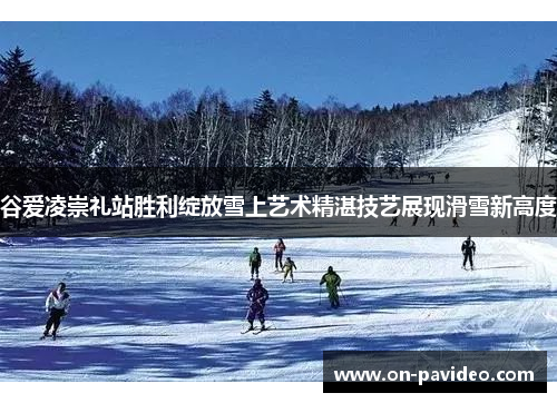 谷爱凌崇礼站胜利绽放雪上艺术精湛技艺展现滑雪新高度 谷爱凌崇礼站胜利绽放雪上艺术精湛技艺展现滑雪新高度