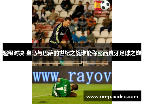超级对决 皇马与巴萨的世纪之战谁能称霸西班牙足球之巅 超级对决 皇马与巴萨的世纪之战谁能称霸西班牙足球之巅